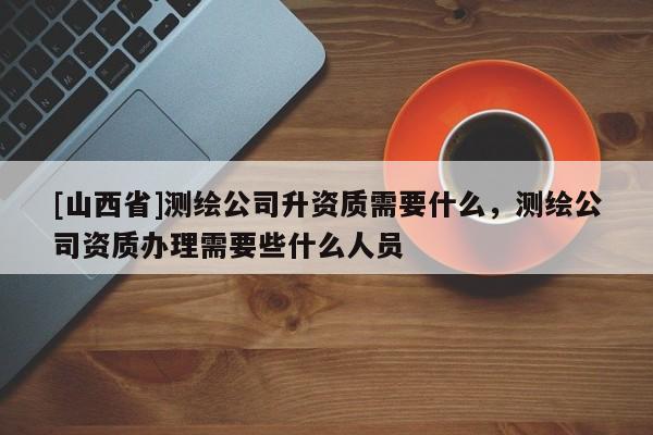 [山西省]测绘公司升资质需要什么，测绘公司资质办理需要些什么人员
