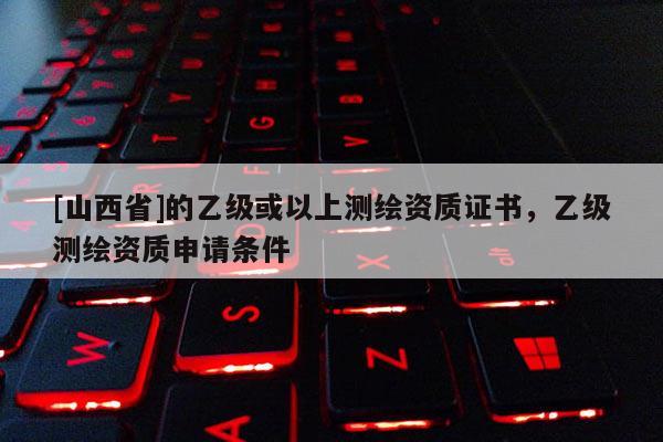 [山西省]的乙级或以上测绘资质证书，乙级测绘资质申请条件