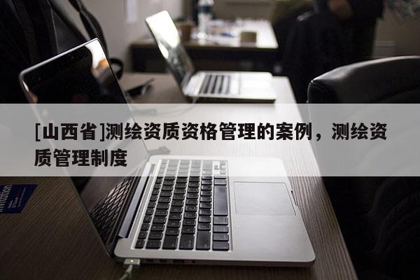 [山西省]测绘资质资格管理的案例，测绘资质管理制度