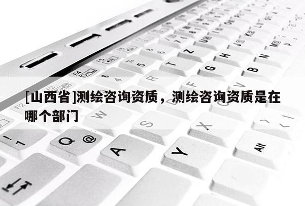 [山西省]测绘咨询资质，测绘咨询资质是在哪个部门