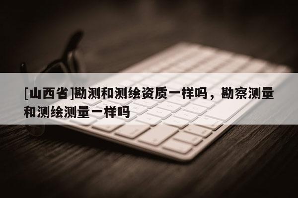 [山西省]勘测和测绘资质一样吗，勘察测量和测绘测量一样吗