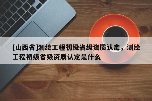 [山西省]测绘工程初级省级资质认定，测绘工程初级省级资质认定是什么