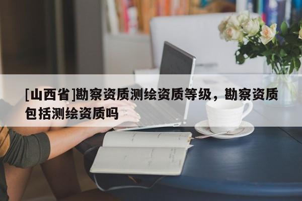 [山西省]勘察资质测绘资质等级，勘察资质包括测绘资质吗