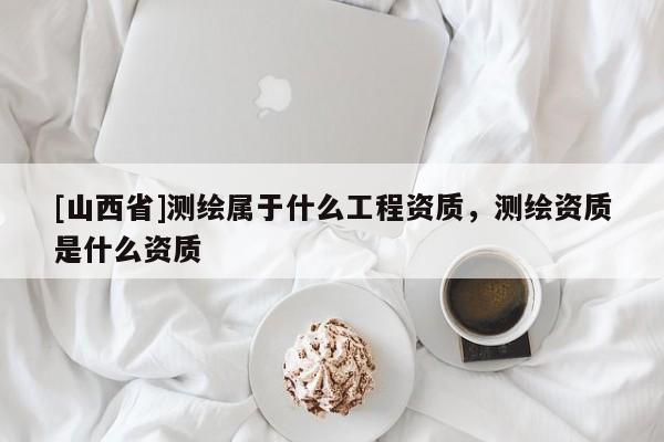 [山西省]测绘属于什么工程资质，测绘资质是什么资质