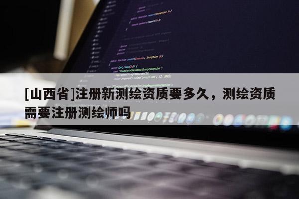 [山西省]注册新测绘资质要多久，测绘资质需要注册测绘师吗