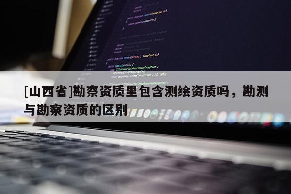 [山西省]勘察资质里包含测绘资质吗，勘测与勘察资质的区别