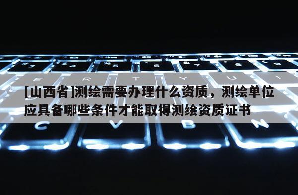 [山西省]测绘需要办理什么资质，测绘单位应具备哪些条件才能取得测绘资质证书