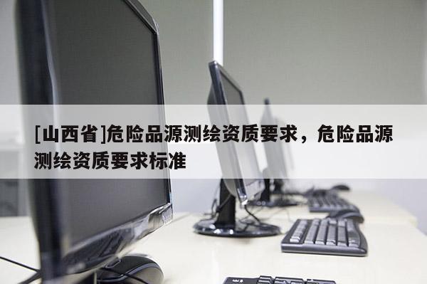 [山西省]危险品源测绘资质要求，危险品源测绘资质要求标准
