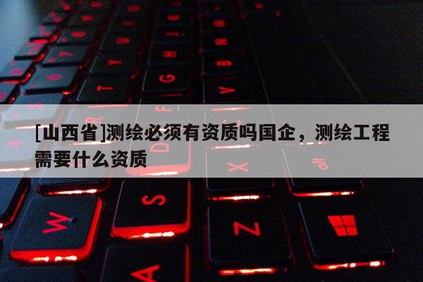 [山西省]测绘必须有资质吗国企，测绘工程需要什么资质