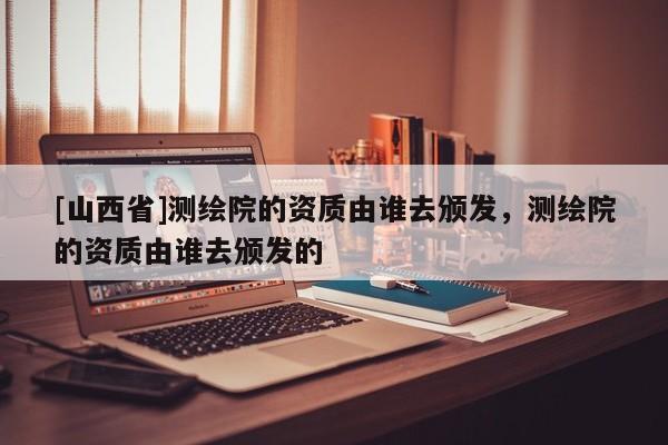 [山西省]测绘院的资质由谁去颁发，测绘院的资质由谁去颁发的
