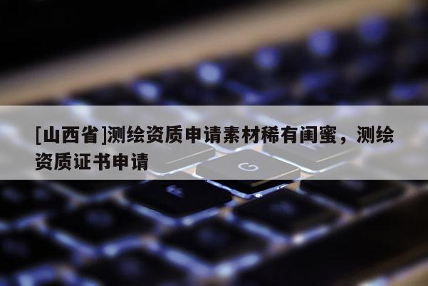 [山西省]测绘资质申请素材稀有闺蜜，测绘资质证书申请