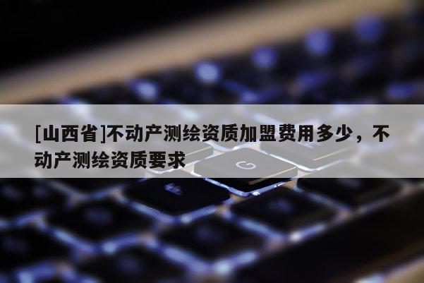 [山西省]不动产测绘资质加盟费用多少，不动产测绘资质要求