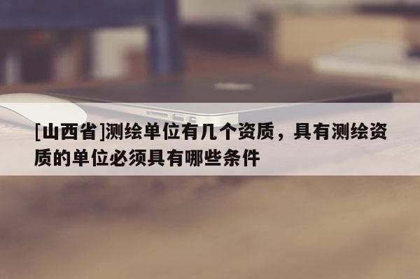 [山西省]测绘单位有几个资质，具有测绘资质的单位必须具有哪些条件