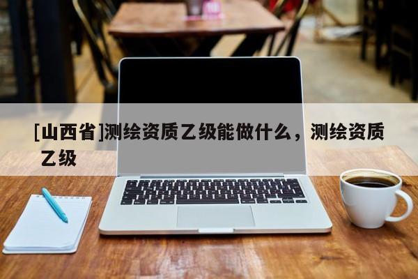 [山西省]测绘资质乙级能做什么，测绘资质 乙级
