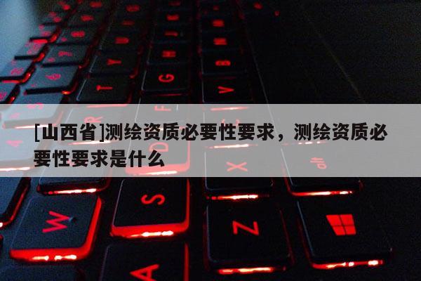 [山西省]测绘资质必要性要求，测绘资质必要性要求是什么