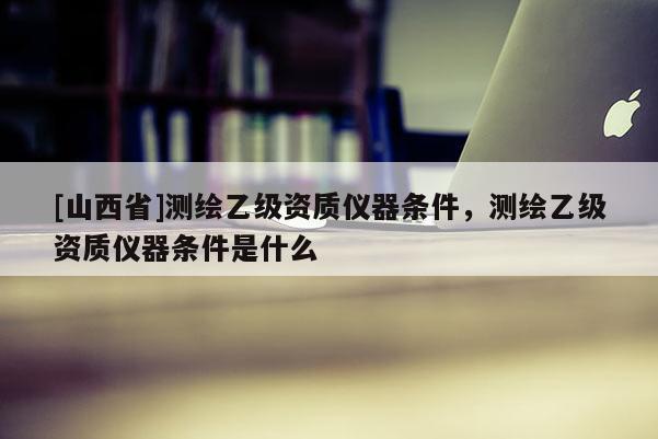 [山西省]测绘乙级资质仪器条件，测绘乙级资质仪器条件是什么