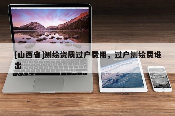 [山西省]测绘资质过户费用，过户测绘费谁出