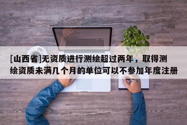 [山西省]无资质进行测绘超过两年，取得测绘资质未满几个月的单位可以不参加年度注册