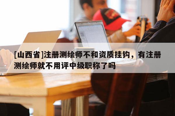 [山西省]注册测绘师不和资质挂钩，有注册测绘师就不用评中级职称了吗