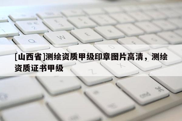 [山西省]测绘资质甲级印章图片高清，测绘资质证书甲级