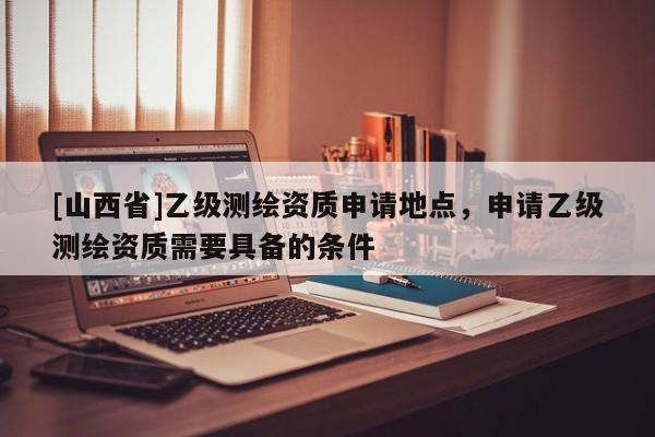 [山西省]乙级测绘资质申请地点，申请乙级测绘资质需要具备的条件