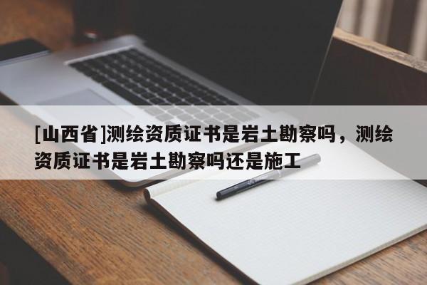 [山西省]测绘资质证书是岩土勘察吗，测绘资质证书是岩土勘察吗还是施工