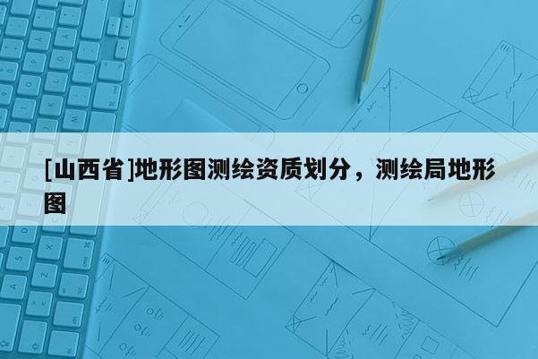 [山西省]地形图测绘资质划分，测绘局地形图
