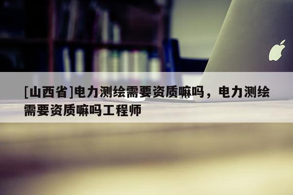[山西省]电力测绘需要资质嘛吗，电力测绘需要资质嘛吗工程师