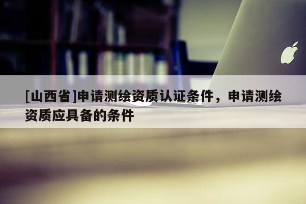 [山西省]申请测绘资质认证条件，申请测绘资质应具备的条件