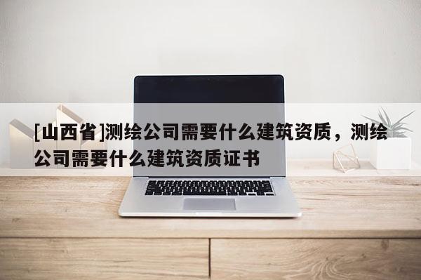 [山西省]测绘公司需要什么建筑资质，测绘公司需要什么建筑资质证书
