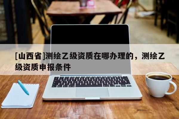 [山西省]测绘乙级资质在哪办理的，测绘乙级资质申报条件