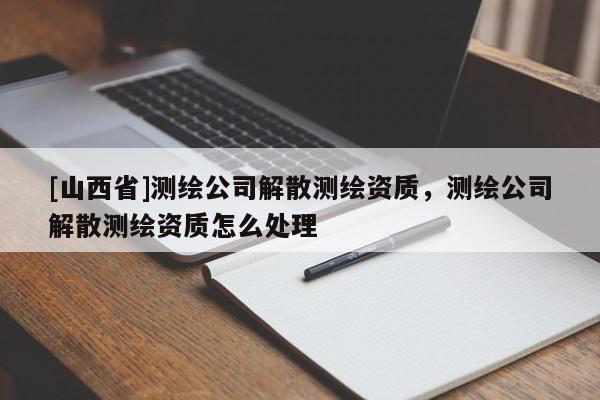 [山西省]测绘公司解散测绘资质，测绘公司解散测绘资质怎么处理