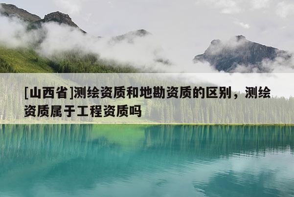 [山西省]测绘资质和地勘资质的区别，测绘资质属于工程资质吗