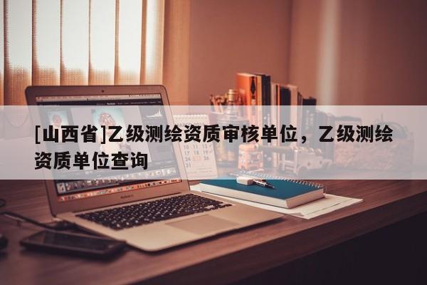 [山西省]乙级测绘资质审核单位，乙级测绘资质单位查询