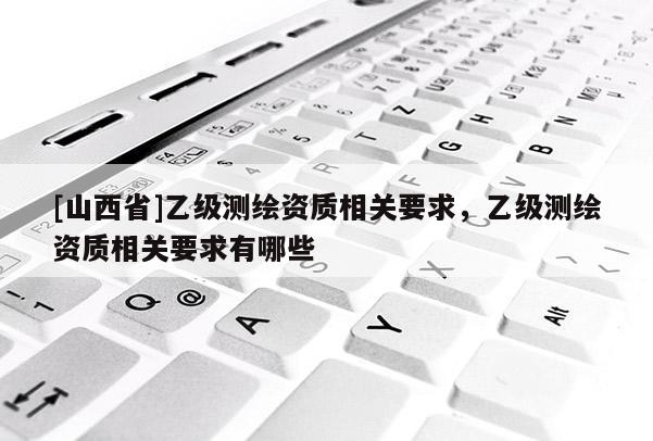 [山西省]乙级测绘资质相关要求，乙级测绘资质相关要求有哪些