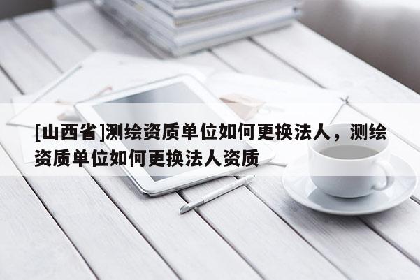 [山西省]测绘资质单位如何更换法人，测绘资质单位如何更换法人资质