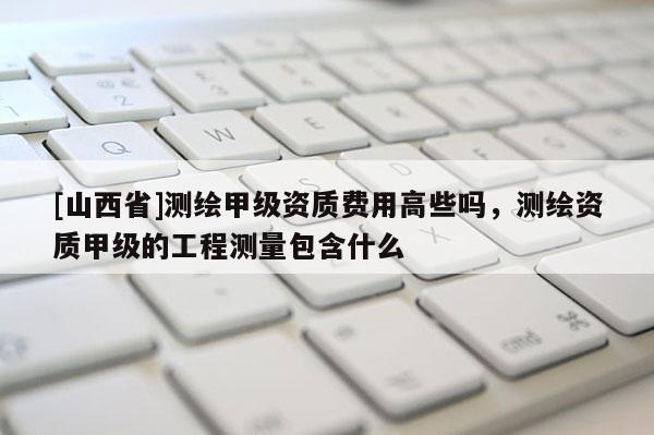 [山西省]测绘甲级资质费用高些吗，测绘资质甲级的工程测量包含什么