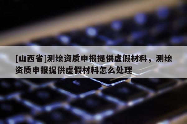 [山西省]测绘资质申报提供虚假材料，测绘资质申报提供虚假材料怎么处理