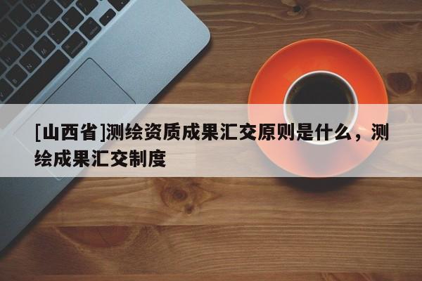 [山西省]测绘资质成果汇交原则是什么，测绘成果汇交制度