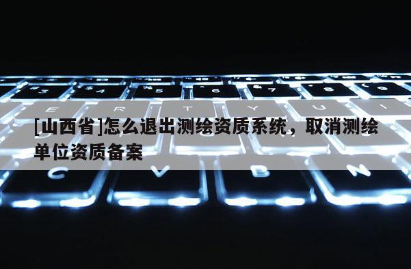[山西省]怎么退出测绘资质系统，取消测绘单位资质备案