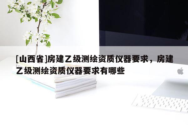 [山西省]房建乙级测绘资质仪器要求，房建乙级测绘资质仪器要求有哪些