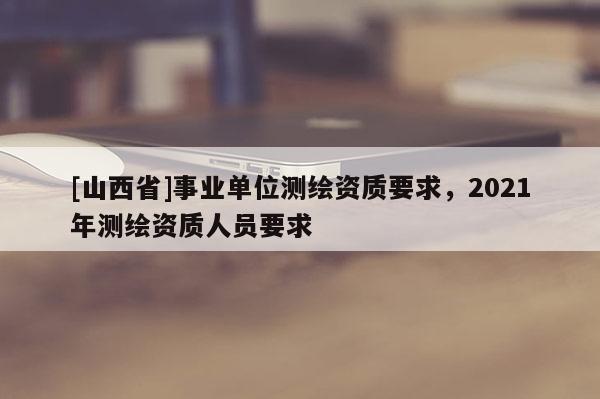 [山西省]事业单位测绘资质要求，2021年测绘资质人员要求