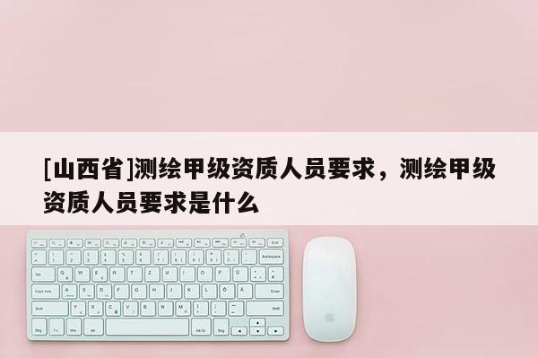 [山西省]测绘甲级资质人员要求，测绘甲级资质人员要求是什么