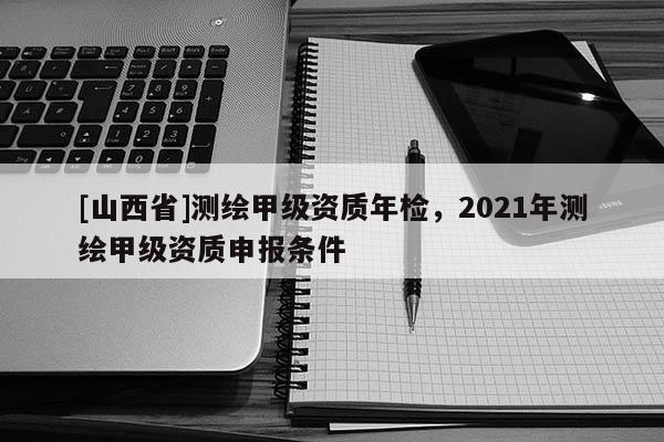 [山西省]测绘甲级资质年检，2021年测绘甲级资质申报条件