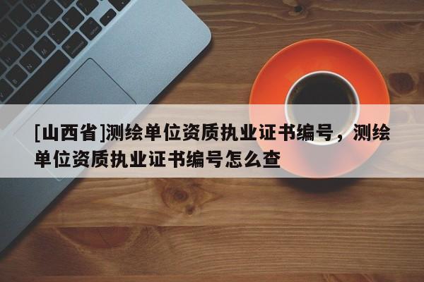[山西省]测绘单位资质执业证书编号，测绘单位资质执业证书编号怎么查
