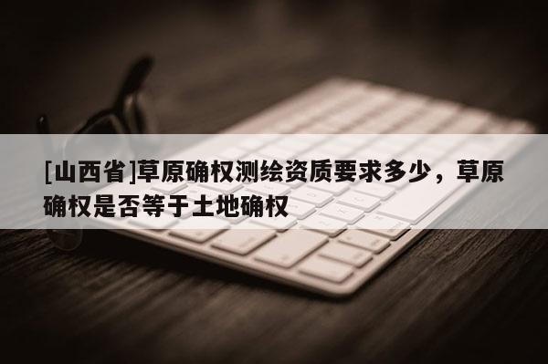 [山西省]草原确权测绘资质要求多少，草原确权是否等于土地确权