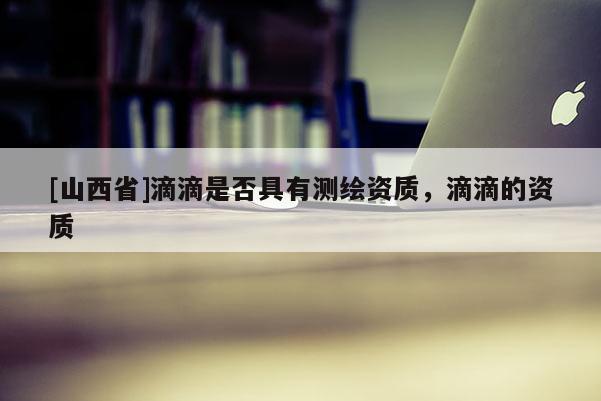 [山西省]滴滴是否具有测绘资质，滴滴的资质