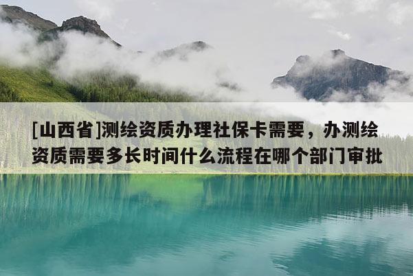 [山西省]测绘资质办理社保卡需要，办测绘资质需要多长时间什么流程在哪个部门审批