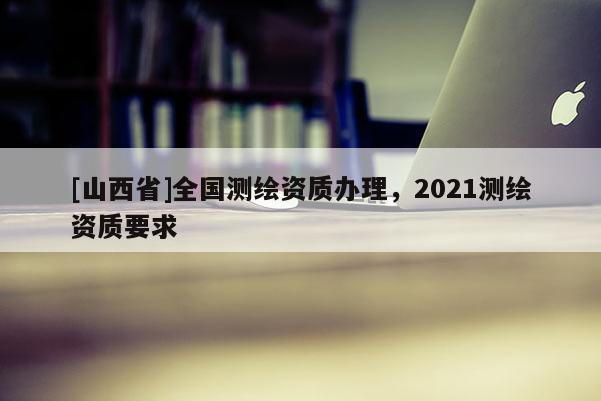 [山西省]全国测绘资质办理，2021测绘资质要求