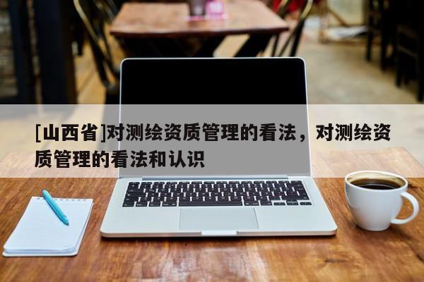 [山西省]对测绘资质管理的看法，对测绘资质管理的看法和认识
